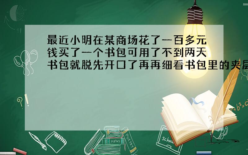 最近小明在某商场花了一百多元钱买了一个书包可用了不到两天书包就脱先开口了再再细看书包里的夹层也破了,如果你是小明会怎样向