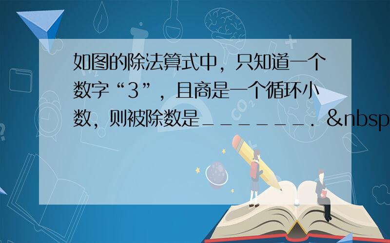 如图的除法算式中，只知道一个数字“3”，且商是一个循环小数，则被除数是______． 