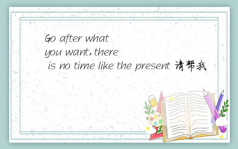 Go after what you want,there is no time like the present 请帮我