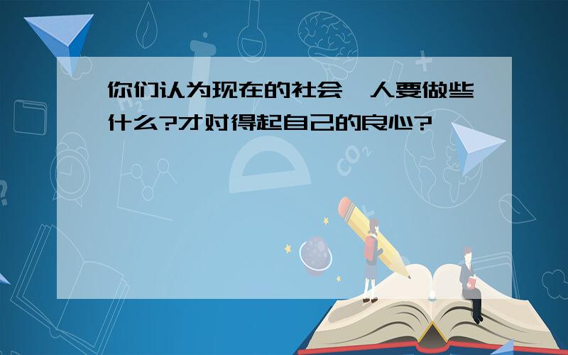 你们认为现在的社会,人要做些什么?才对得起自己的良心?