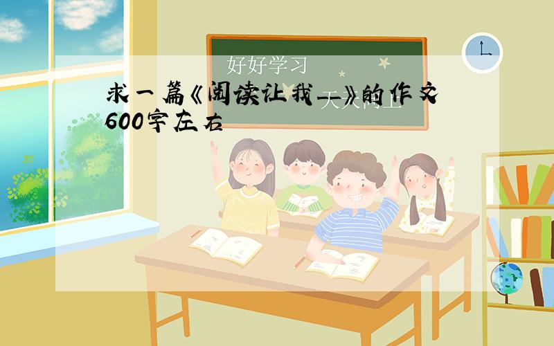 求一篇《阅读让我__》的作文600字左右