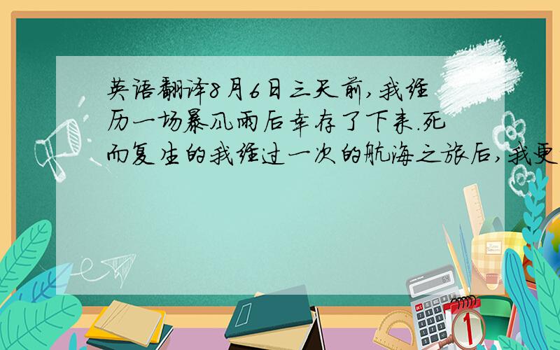 英语翻译8月6日三天前,我经历一场暴风雨后幸存了下来.死而复生的我经过一次的航海之旅后,我更加知道了人类生命的脆弱和学会