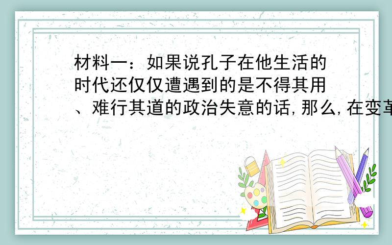 材料一：如果说孔子在他生活的时代还仅仅遭遇到的是不得其用、难行其道的政治失意的话,那么,在变革日趋剧烈、新体制逐步普遍地