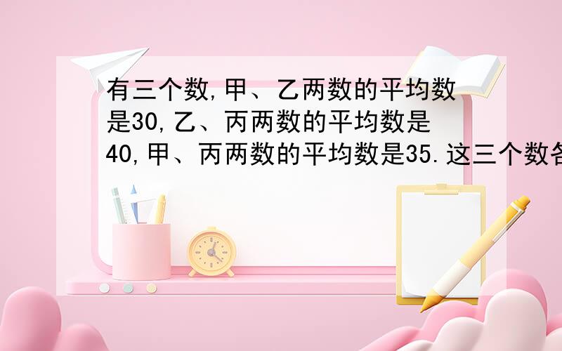 有三个数,甲、乙两数的平均数是30,乙、丙两数的平均数是40,甲、丙两数的平均数是35.这三个数各是多少?拜