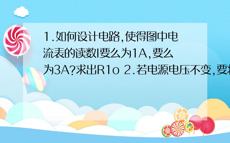 1.如何设计电路,使得图中电流表的读数I要么为1A,要么为3A?求出R1o 2.若电源电压不变,要将图中