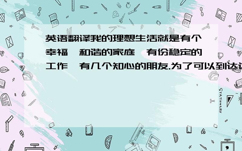 英语翻译我的理想生活就是有个幸福、和谐的家庭,有份稳定的工作,有几个知心的朋友.为了可以到达这些目标,我不断的在努力着.