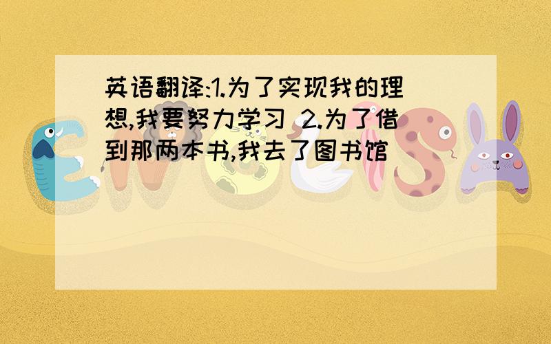 英语翻译:1.为了实现我的理想,我要努力学习 2.为了借到那两本书,我去了图书馆