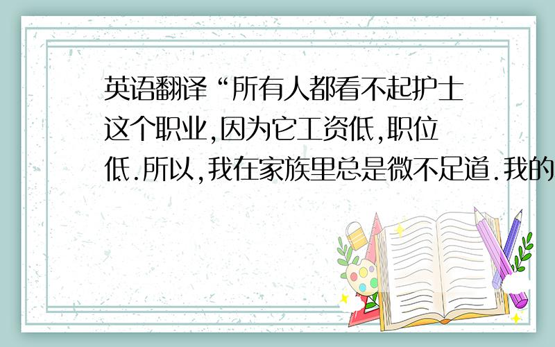 英语翻译“所有人都看不起护士这个职业,因为它工资低,职位低.所以,我在家族里总是微不足道.我的表姐总是备受关注.虽然,我