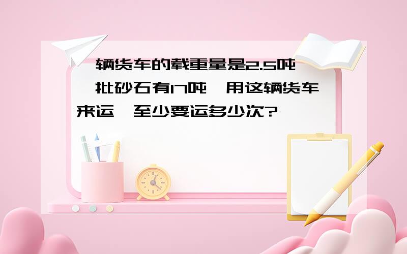 一辆货车的载重量是2.5吨,一批砂石有17吨,用这辆货车来运,至少要运多少次?