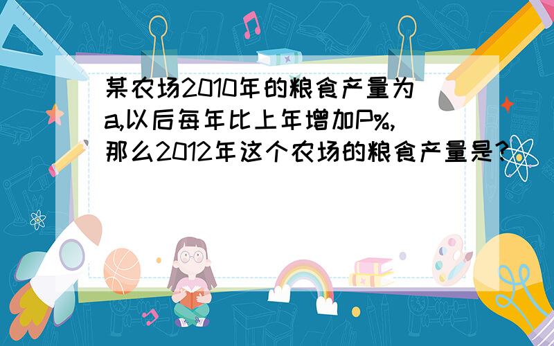 某农场2010年的粮食产量为a,以后每年比上年增加P%,那么2012年这个农场的粮食产量是?