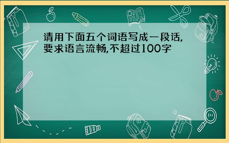 请用下面五个词语写成一段话,要求语言流畅,不超过100字