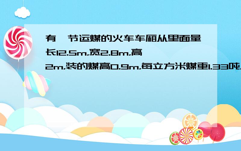 有一节运煤的火车车厢从里面量长12.5m，宽2.8m，高2m，装的煤高0.9m，每立方米煤重1.33吨，这节车厢共装煤多