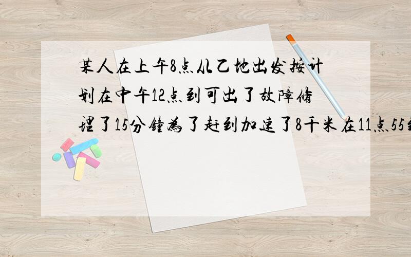 某人在上午8点从乙地出发按计划在中午12点到可出了故障修理了15分钟为了赶到加速了8千米在11点55到了