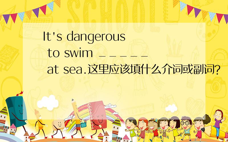 It's dangerous to swim _____ at sea.这里应该填什么介词或副词?