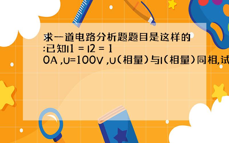 求一道电路分析题题目是这样的:已知I1 = I2 = 10A ,U=100V ,U(相量)与I(相量)同相,试求I ,R