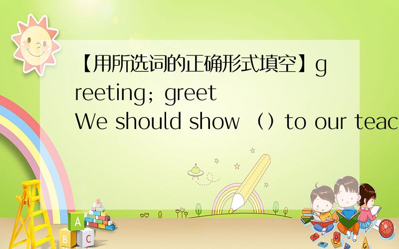 【用所选词的正确形式填空】greeting；greet We should show （）to our teachers