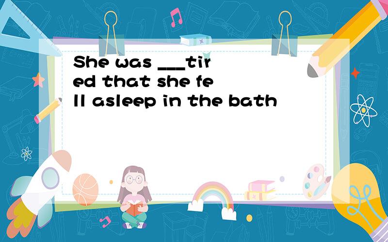 She was ___tired that she fell asleep in the bath