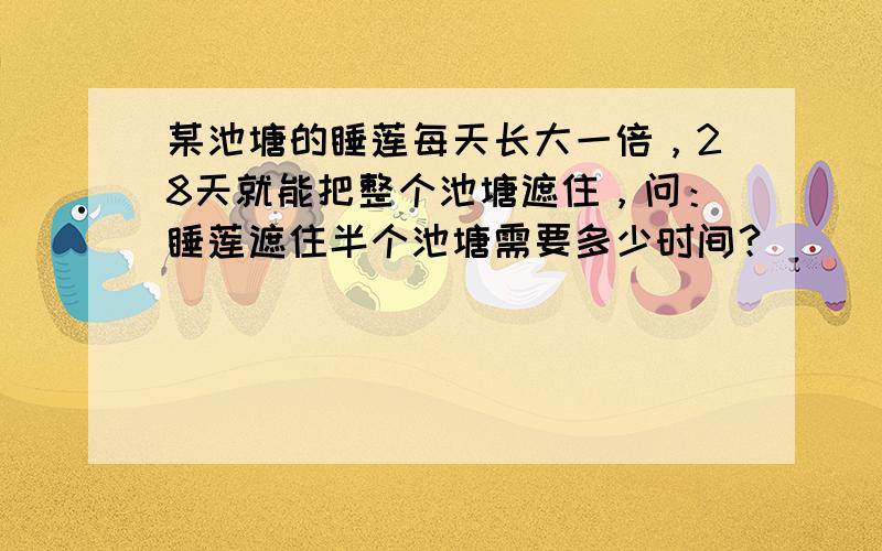 某池塘的睡莲每天长大一倍，28天就能把整个池塘遮住，问：睡莲遮住半个池塘需要多少时间？