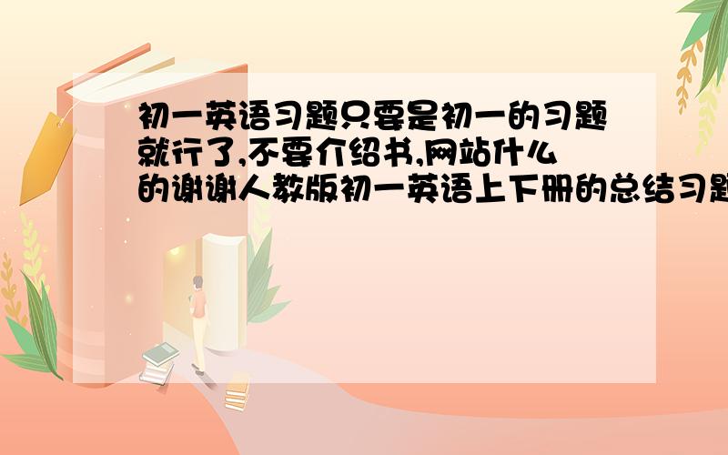 初一英语习题只要是初一的习题就行了,不要介绍书,网站什么的谢谢人教版初一英语上下册的总结习题【题目·答案·分析】,可以介