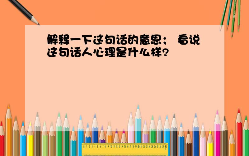 解释一下这句话的意思； 看说这句话人心理是什么样?