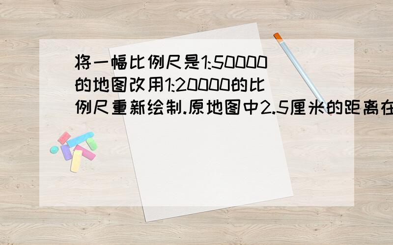 将一幅比例尺是1:50000的地图改用1:20000的比例尺重新绘制.原地图中2.5厘米的距离在新地图上应画多少厘米