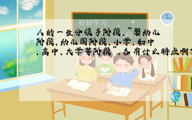 人的一生分很多阶段,“婴幼儿阶段,幼儿园阶段,小学,初中,高中,大学等阶段”,各有什么特点啊?