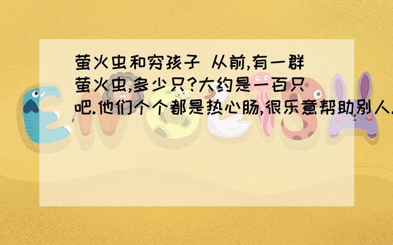 萤火虫和穷孩子 从前,有一群萤火虫,多少只?大约是一百只吧.他们个个都是热心肠,很乐意帮助别人.　　天黑了.萤火虫们挑起