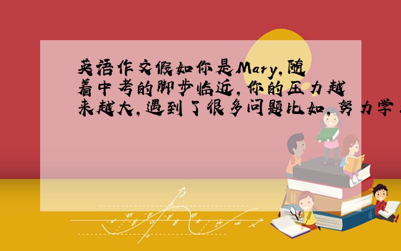 英语作文假如你是Mary，随着中考的脚步临近，你的压力越来越大，遇到了很多问题比如，努力学习，但进步不大，同学关系紧张，