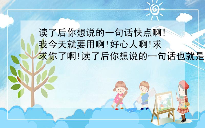 读了后你想说的一句话快点啊!我今天就要用啊!好心人啊!求求你了啊!读了后你想说的一句话也就是读了这篇课文你有什么感想