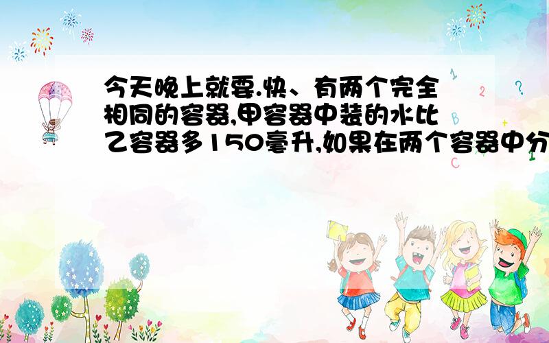 今天晚上就要.快、有两个完全相同的容器,甲容器中装的水比乙容器多150毫升,如果在两个容器中分别放入一块石头后,两个容器