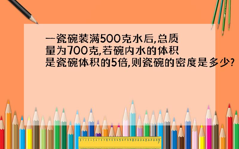 一瓷碗装满500克水后,总质量为700克,若碗内水的体积是瓷碗体积的5倍,则瓷碗的密度是多少?