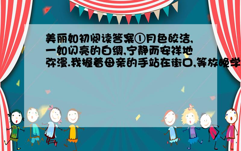 美丽如初阅读答案①月色皎洁,一如闪亮的白绸,宁静而安祥地弥漫.我握着母亲的手站在街口,等放晚学的弟弟归家.并不冷,然而街