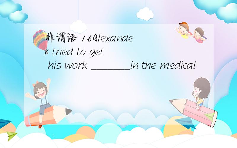 非谓语 16Alexander tried to get his work _______in the medical