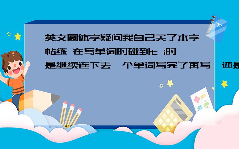 英文圆体字疑问我自己买了本字帖练 在写单词时碰到t i时是继续连下去一个单词写完了再写,还是先写点和横啊 另外花体和圆体