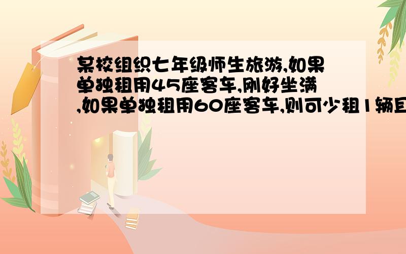 某校组织七年级师生旅游,如果单独租用45座客车,刚好坐满,如果单独租用60座客车,则可少租1辆且余15座,