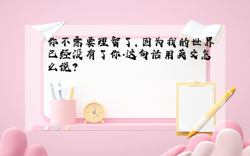 你不需要理智了,因为我的世界已经没有了你.这句话用英文怎么说?