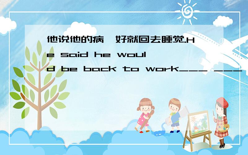 他说他的病一好就回去睡觉.He said he would be back to work___ ___ ___ he