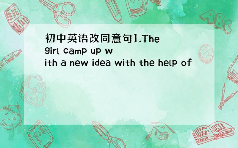 初中英语改同意句1.The girl camp up with a new idea with the help of