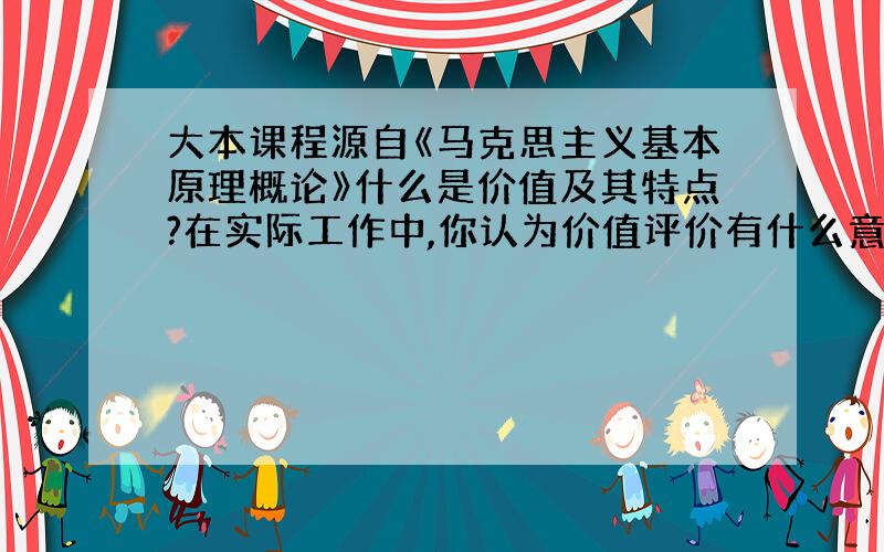 大本课程源自《马克思主义基本原理概论》什么是价值及其特点?在实际工作中,你认为价值评价有什么意义?