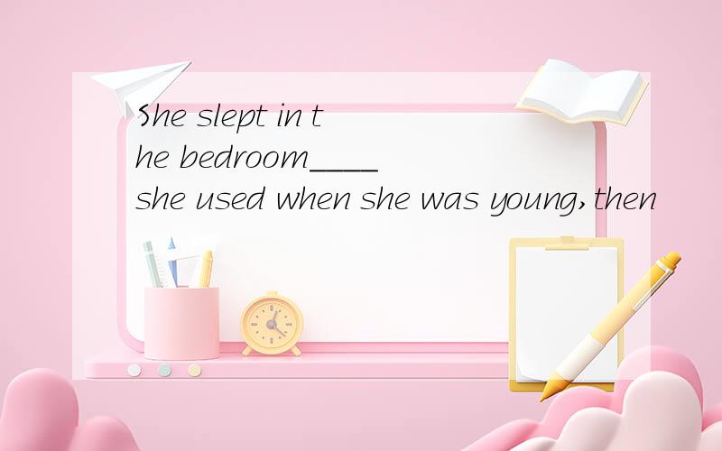 She slept in the bedroom____she used when she was young,then