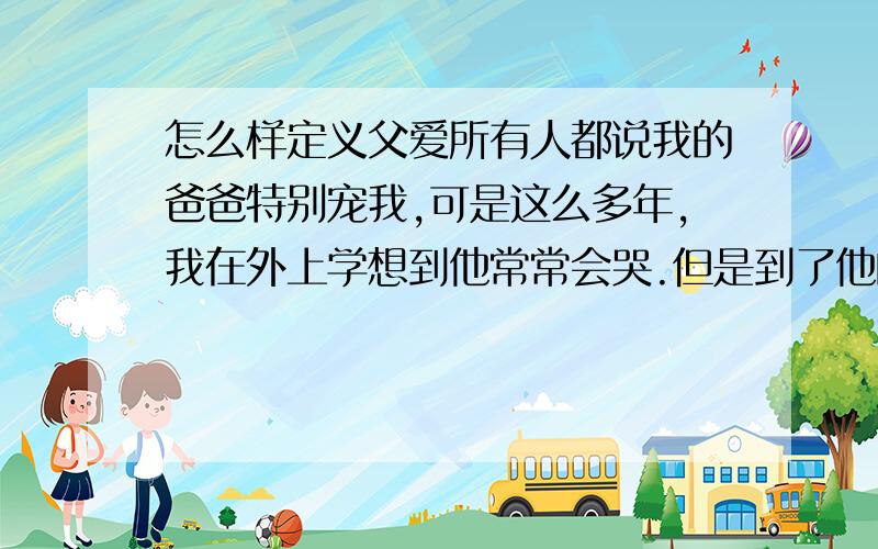 怎么样定义父爱所有人都说我的爸爸特别宠我,可是这么多年,我在外上学想到他常常会哭.但是到了他的身边又很想快一点离开他.我