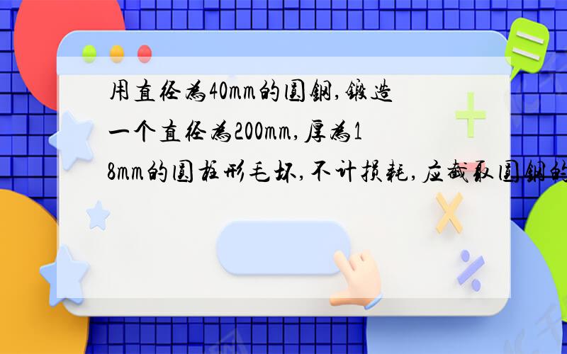 用直径为40mm的圆钢,锻造一个直径为200mm,厚为18mm的圆柱形毛坏,不计损耗,应截取圆钢的长为多少mm?