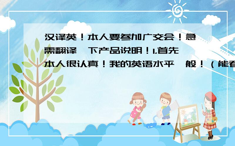 汉译英！本人要参加广交会！急需翻译一下产品说明！1，首先本人很认真！我的英语水平一般！（能看懂！很多年不用了！）2，有满