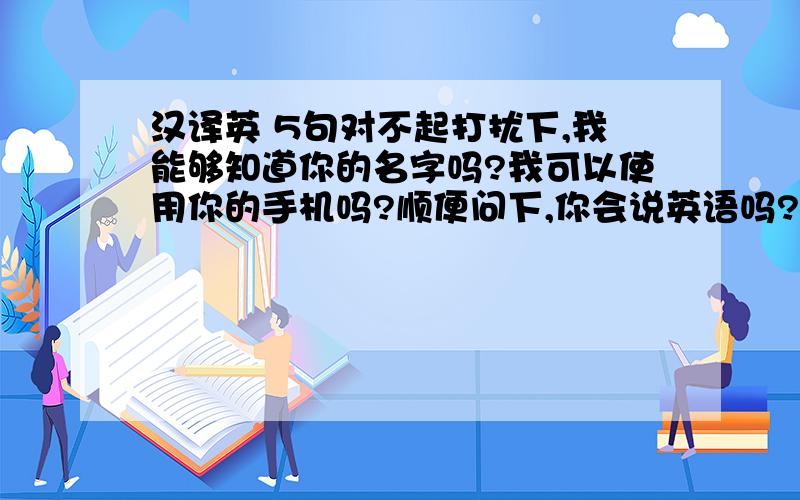 汉译英 5句对不起打扰下,我能够知道你的名字吗?我可以使用你的手机吗?顺便问下,你会说英语吗?我不会说英语,但我会说一点