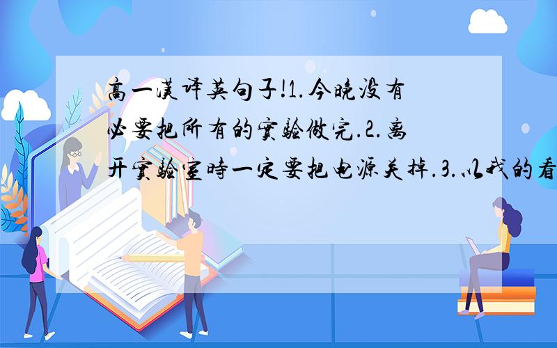 高一汉译英句子!1.今晚没有必要把所有的实验做完.2.离开实验室时一定要把电源关掉.3.以我的看法,这本书值得一读.4.