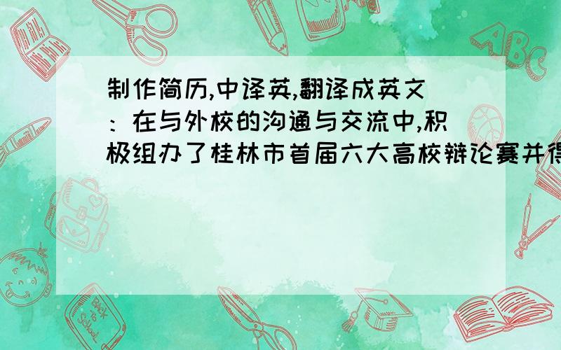 制作简历,中译英,翻译成英文：在与外校的沟通与交流中,积极组办了桂林市首届六大高校辩论赛并得到了兄弟院校的好评.