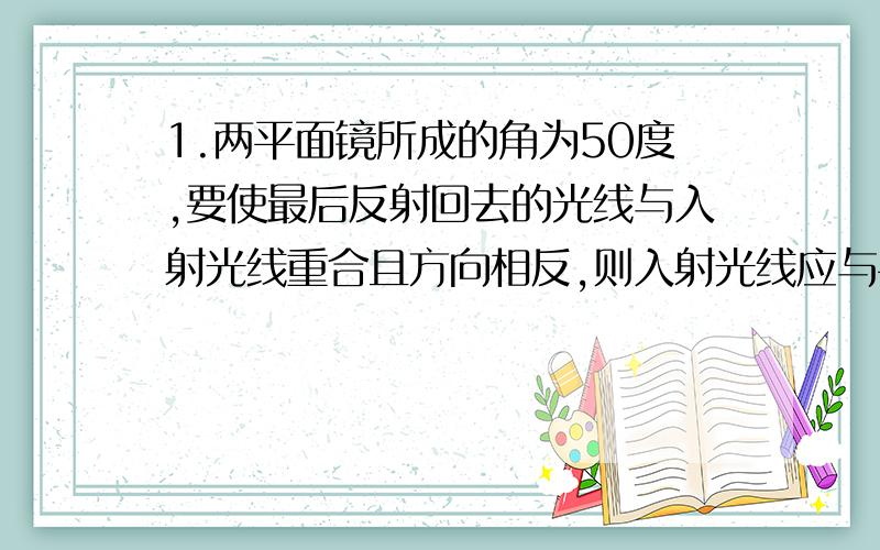 1.两平面镜所成的角为50度,要使最后反射回去的光线与入射光线重合且方向相反,则入射光线应与平面镜成______度角.