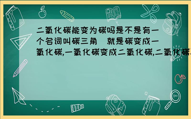 二氧化碳能变为碳吗是不是有一个名词叫碳三角（就是碳变成一氧化碳,一氧化碳变成二氧化碳,二氧化碳再转化为碳）