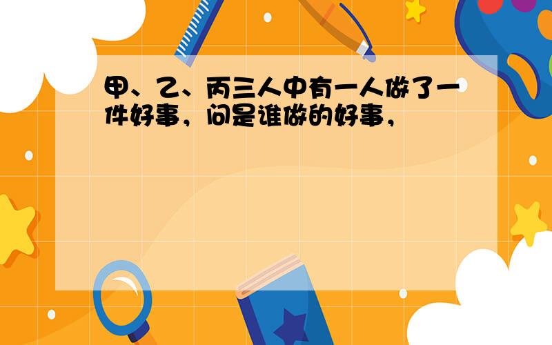 甲、乙、丙三人中有一人做了一件好事，问是谁做的好事，