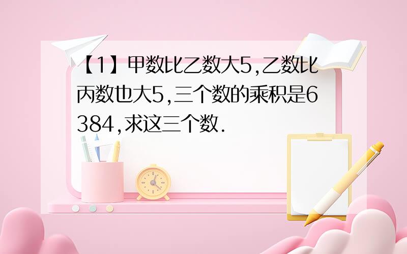 【1】甲数比乙数大5,乙数比丙数也大5,三个数的乘积是6384,求这三个数.